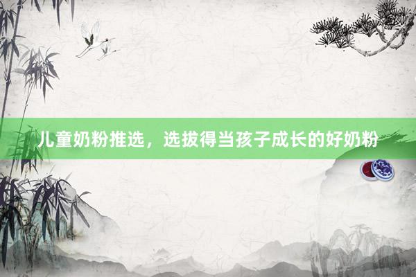 儿童奶粉推选，选拔得当孩子成长的好奶粉