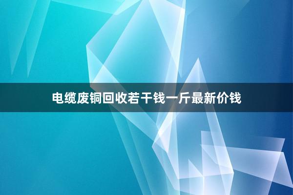 电缆废铜回收若干钱一斤最新价钱