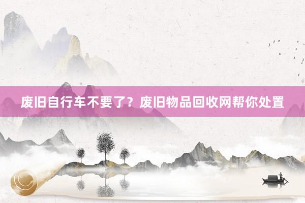废旧自行车不要了？废旧物品回收网帮你处置