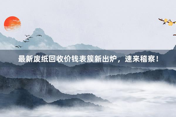 最新废纸回收价钱表簇新出炉，速来稽察！
