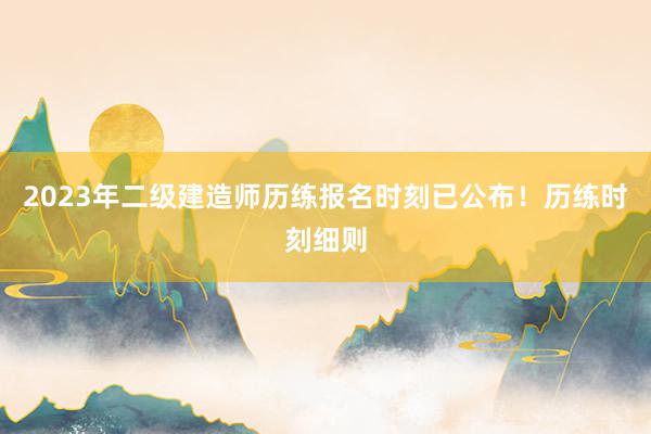 2023年二级建造师历练报名时刻已公布！历练时刻细则